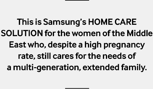 This is Samsung’s HOME CARE SOLUTION for the women of the Middle East who, despite a high pregnancy rate, still cares for the needs of a multi-generation, extended family.