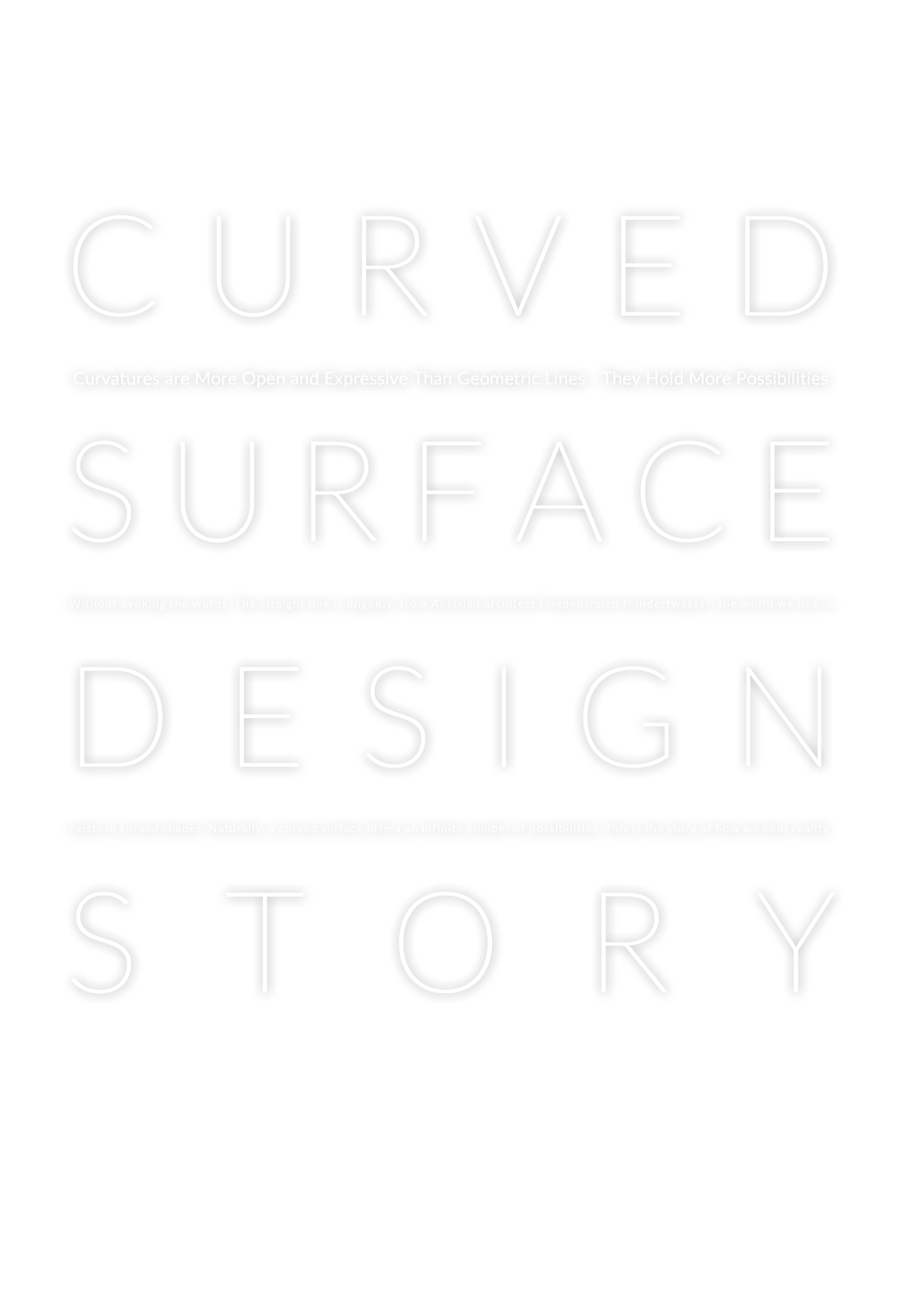 CURVED SURFACE DESIGN STORY - Curvatures are More Open and Expressive Than Geometric Lines - They Hold More Possibilities Without evoking the words ‘The straight line is ungodly’ from Austrian architect Friedensreich Hundertwasser, the world we live in exists in curved shapes. Naturally, a curved surface offers an infinite number of possibilities. This is the story of how we bent reality.