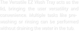 The Versatile EZ Wash Tray acts as the lid, bringing the user versatility and convenience. Multiple tasks like pre-washing or rinsing can be performed without draining the water in the tub.