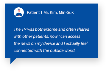 patient Mr.Kim, Min-Suk The TV was bothersome and often shared with other patients, now I can access the news on my device and I actually feel connected with the outside world.