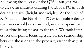 Following the success of the Q760, our goal was to create an industry-leading Notebook PC in both design and size (height and weight). At the time of X1’s launch, the Notebook PC was a mobile device that users would carry around, one that spent the most time being closest to the user. We took interest on this point, focusing truly on the relationship between the user and the product, rather than just its style.
