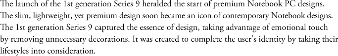 The launch of the 1st generation Series 9 heralded the start of premium Notebook PC designs. The slim, lightweight, yet premium design soon became an icon of contemporary Notebook designs. The 1st generation Series 9 captured the essence of design, taking advantage of emotional touch by removing unnecessary decorations. It was created to complete the user’s identity by taking their lifestyles into consideration.