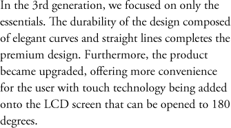 In the 3rd generation, we focused on only the essentials. The durability of the design composed of elegant curves and straight lines completes the premium design. Furthermore, the product became upgraded, offering more convenience for the user with touch technology being added onto the LCD screen that can be opened to 180 degrees. 