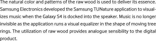 The natural patterns and unique colors of the natural wood were used. Samsung Electronics developed the Samsung TUNature application to visualizes music when the Galaxy is docked into the speaker. Music is no longer invisible as the application runs a visual equalizer in the shape of moving tree rings. The utilization of natural wood provides analogue sensibility to the digital product.