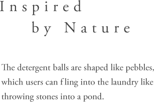 Inspired by Nature - The detergent balls are shaped like pebbles, whichusers can fling into the laundry like throwing stones into a pond