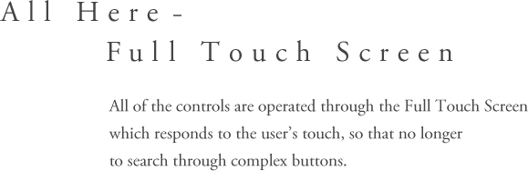 All Here – Full Touch Screen - All of the controls are operated through the Full Touch Screen which responds to the user’s touch,so that the user no longer has to search through complex buttons.