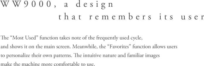 WW9000, A design that remembers its user - The “Most Used” functiontakes note of the frequently used cycle, and shows it on the main screen. Meanwhile, the“Favorites” function allows users to personalize their own patterns The intuitive nature and familiar images make the machine more comfortable to use.