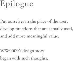 Epilogue - Put ourselves in the place of the user,develop functions that are actually used,and add more meaningful value.WW9000’s design storybegan with such thoughts.