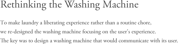 Rethinking the Washing Machine - To make laundry a liberating experience rather than a routine chore, we re-designed the washing machine focusing on the user’s experience. The key was to design a washing machine that would communicate with its user.