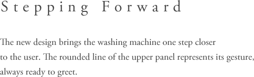 Stepping Forward - The new design brings the washing machine one step closerto the user. The rouned line of the upper panel represents its gesture, always ready to greet.