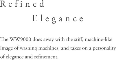 Refined Elegance - The WW9000 does away with the stiff,machine-like image of washing machines, andtakes on a personality of elegance and refinement.