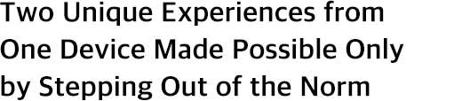 Two Unique Experiences from One Device Made Possible Only by Stepping Out of the Norm