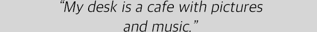 “My desk is a cafe with pictures and music.”