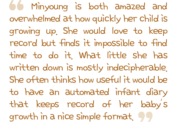 Minyoung is both amazed and overwhelmed at how quickly her child is growing up. She would love to keep record but finds it impossible to find time to do it. What little she has written down is mostly indecipherable. She often thinks how useful it would be to have an automated infant diary that keeps record of her baby’s growth in a nice simple format.