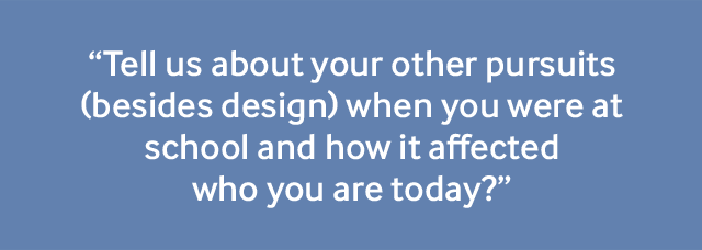 "Tell us about your other pursuits (besides design) when you were at school and how it affected who you are today?"