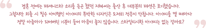 결혼 전에는 패셔니스타 소리를 듣곤 했던 지혜씨는 출산 후 대부분의 패션은 포기했습니다. 그렇지만 외출 시 필수 아이템인 아기띠의 투박한 디자인은 도저히 적응이 안됩니다. 아기띠를 멜 때마다 정말 아줌마가 되어버린 기분이 들어 마음이 좋지 않습니다. 스타일리시한 아기띠는 없는 걸까요?