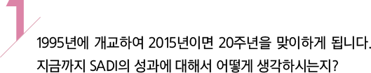 1/ 1995년에 개교하여 2015년이면 20주년을 맞이하게 됩니다. 지금까지 SADI의 성과에 대해서 어떻게 생각하시는지?