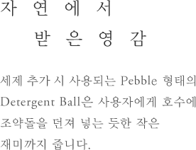 자연에서 받은영감 - 세제 추가 시 사용되는 Pebble형태의 Detergent Ball은 사용자에게 호수에 조약돌을 던져 넣는 듯한 작은 재미까지 줍니다.