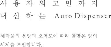 사용자의 고민까지 대신하는 Auto Dispenser - 세탁물의 용량과 오염도에 따라 알맞은 양의 세제를 투입합니다.