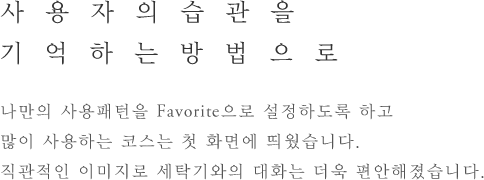 사용자의습관을 기억하는방법으로 - 나만의 사용패턴을 Favorite으로 설정하도록 하고 많이 사용하는 코스는 첫 화면에 띄웠습니다.직관적인 이미지로 세탁기와의 대화는 더욱 편안해졌습니다.