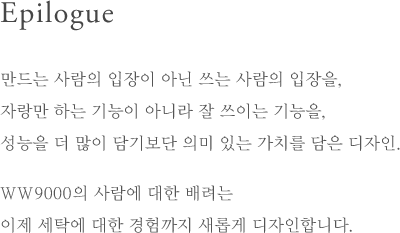 Epilogue - 만드는 사람의 입장이 아닌 쓰는 사람의 입장을, 자랑만 하는 기능이 아니라 잘 쓰이는 기능을, 성능을 더 많이 담기보단 의미 있는 가치를 담은 디자인.WW9000의 사람에 대한 배려는 이제 세탁에 대한 경험까지 새롭게 디자인합니다.