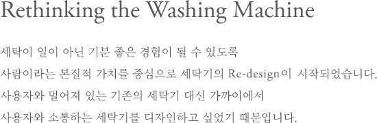 Rethinking the Washing Machine - 세탁이 일이 아닌 기분 좋은 경험이 될 수 있도록 사람이라는 본질적 가치를 중심으로 세탁기의 Re-design이 시작되었습니다. 사용자와 멀어져 있는 기존의 세탁기 대신 가까이에서 사용자와 소통하는 세탁기를 디자인하고 싶었기 때문입니다.