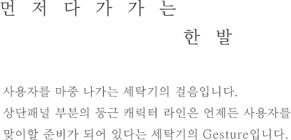 먼저다가가는 한 발- 사용자를 마중 나가는 세탁기의 걸음입니다.상단패널 부분의 둥근 캐릭터 라인은 언제든 사용자를 맞이할 준비가 되어 있다는 세탁기의 Gesture입니다.