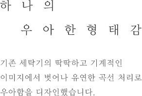 하나의 우아한 형태감 - 기존 세탁기의 딱딱하고 기계적인 이미지에서 벗어나 유연한 곡선 처리로 우아함을 디자인했습니다.