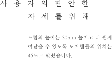 사용자의 편안한 자세를위해 - 드럼의 높이는 30mm 높이고 더 쉽게 여닫을 수 있도록 도어핸들의 위치는 45도로 맞췄습니다.