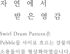 자연에서 받은영감 - Swirl Drum Patten은 Pebble들 사이로 흐르는 강물의 소용돌이를 형상화하였습니다.