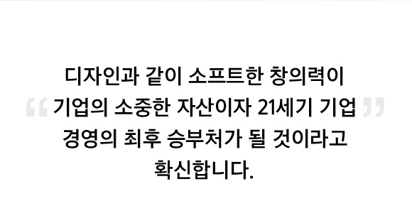 디자인과 같이 소프트한 창의력이 기업의 소중한 자산이자 21세기 기업 경영의 최후 승부처가 될 것이라고 확신합니다.