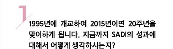 1/ 1995년에 개교하여 2015년이면 20주년을 맞이하게 됩니다. 지금까지 SADI의 성과에 대해서 어떻게 생각하시는지?