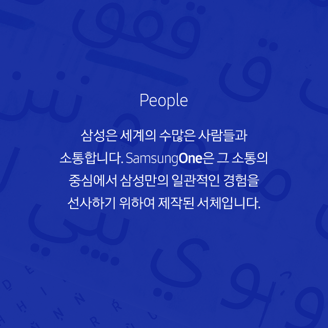 People 삼성은 세계의 수많은 사람들과 소통합니다. SamsungOne은 그 소통의 중심에서 삼성만의 일관적인 경험을 선사하기 위하여 제작된 서체입니다.