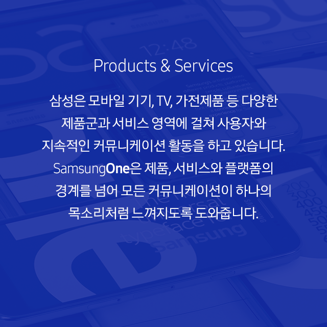 Products & Services 삼성은 모바일 기기, TV, 가전제품 등 다양한 제품군과 서비스 영역에 걸쳐 사용자와 지속적인 커뮤니케이션 활동을 하고 있습니다. SamsungOne은 제품, 서비스와 플랫폼의 경계를 넘어 모든 커뮤니케이션이 하나의 목소리처럼 느껴지도록 도와줍니다.