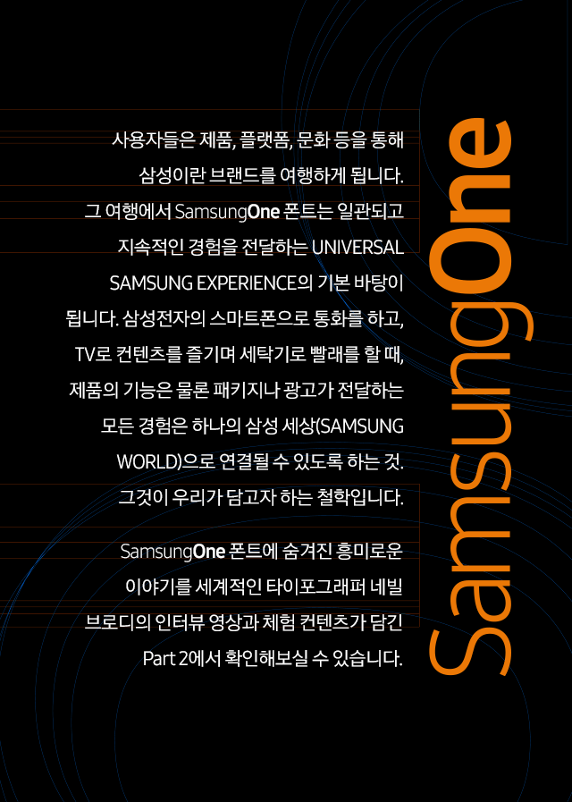 사용자들은 제품, 플랫폼, 문화 등을 통해 삼성이란 브랜드를 여행하게 됩니다. 그 여행에서 SamsungOne 폰트는 일관되고 지속적인 경험을 전달하는 UNIVERSAL SAMSUNG EXPERIENCE의 기본 바탕이 됩니다. 삼성전자의 스마트폰으로 통화를 하고, TV로 컨텐츠를 즐기며 세탁기로 빨래를 할 때, 제품의 기능은 물론 패키지나 광고가 전달하는 모든 경험은 하나의 삼성 세상(SAMSUNG WORLD)으로 연결될 수 있도록 하는 것. 그것이 우리가 담고자 하는 철학입니다.  SamsungOne 폰트에 숨겨진 흥미로운 이야기를 세계적인 타이포그래퍼 네빌 브로디의 인터뷰 영상과 체험 컨텐츠가 담긴 Part 2에서 확인해보실 수 있습니다.