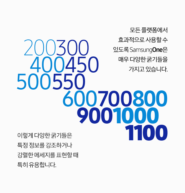 모든 플랫폼에서 효과적으로 사용할 수 있도록 SamsungOne은 매우 다양한 굵기들을 가지고 있습니다. 이렇게 다양한 굵기들은 특정 정보를 강조하거나 강렬한 메세지를 표현할 때 특히 유용합니다.